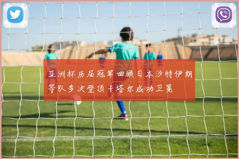 亚洲杯历届冠军回顾日本沙特伊朗等队多次登顶卡塔尔成功卫冕