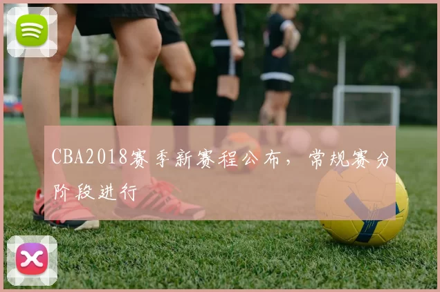 CBA2018赛季新赛程公布,常规赛分阶段进行