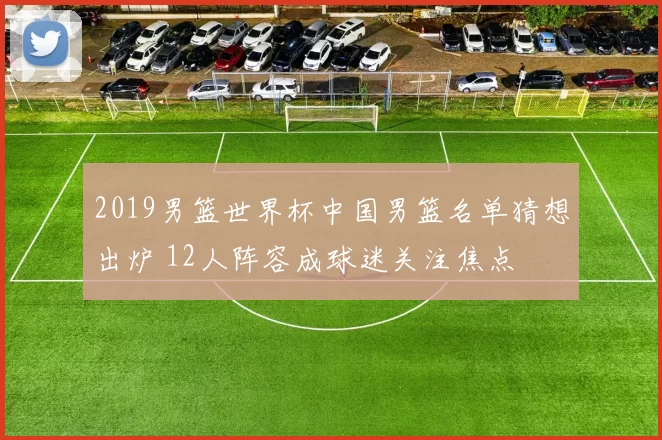 2019男篮世界杯中国男篮名单猜想出炉 12人阵容成球迷关注焦点