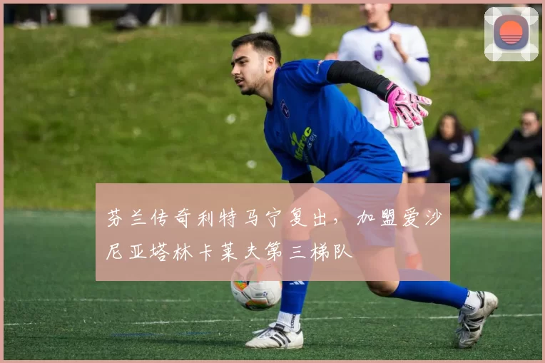 芬兰传奇利特马宁复出,加盟爱沙尼亚塔林卡莱夫第三梯队