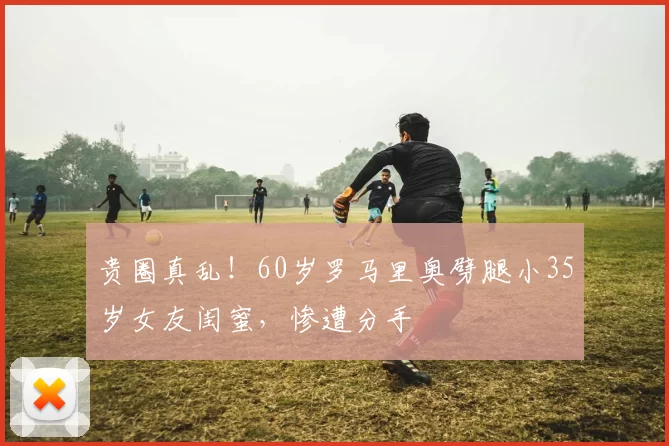 贵圈真乱!60岁罗马里奥劈腿小35岁女友闺蜜,惨遭分手