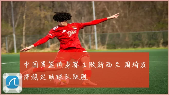 中国男篮热身赛击败新西兰 周琦发挥稳定助球队取胜