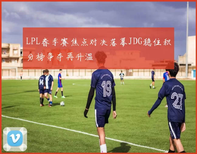 LPL春季赛焦点对决落幕JDG稳住积分榜争夺再升温