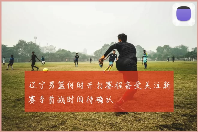 辽宁男篮何时开打赛程备受关注新赛季首战时间待确认