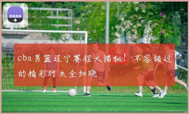 cba男篮辽宁赛程大揭秘!不容错过的精彩对决全知晓