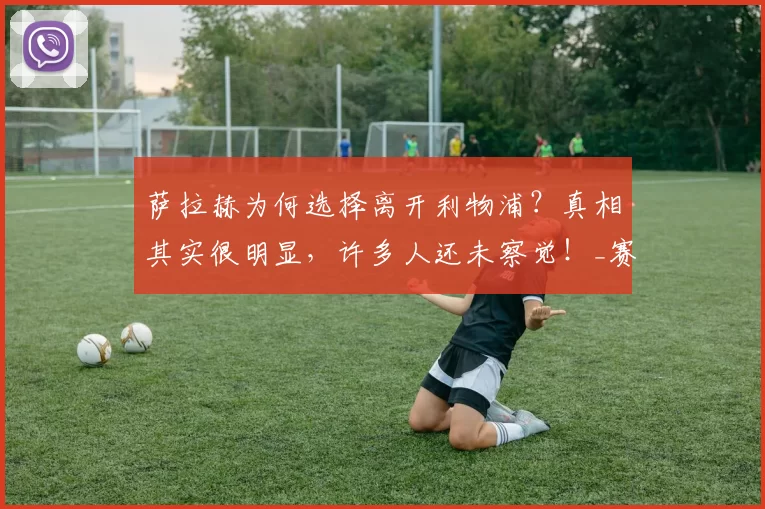 萨拉赫为何选择离开利物浦?真相其实很明显,许多人还未察觉!_赛季_英超_双方