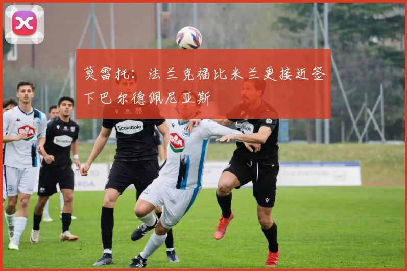 莫雷托：法兰克福比米兰更接近签下巴尔德佩尼亚斯