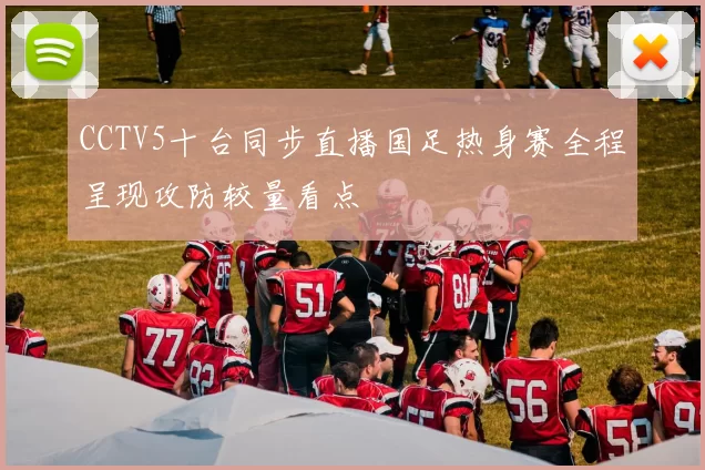 CCTV5十台同步直播国足热身赛全程呈现攻防较量看点
