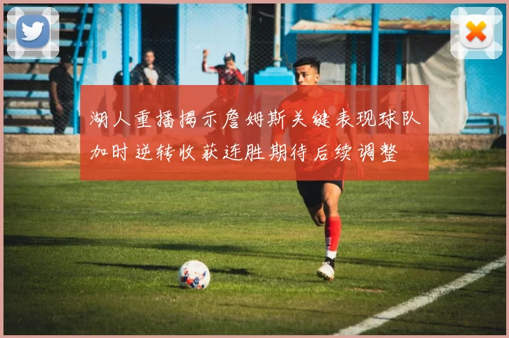 湖人重播揭示詹姆斯关键表现球队加时逆转收获连胜期待后续调整