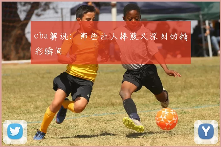 cba解说:那些让人捧腹又深刻的精彩瞬间