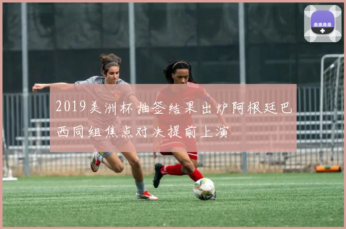 2019美洲杯抽签结果出炉阿根廷巴西同组焦点对决提前上演