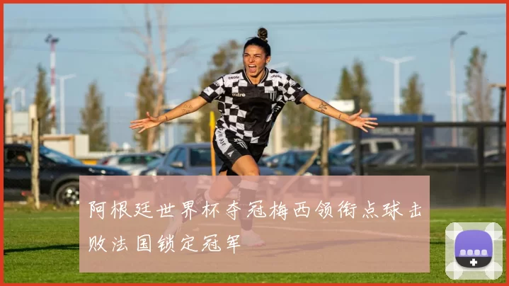 阿根廷世界杯夺冠梅西领衔点球击败法国锁定冠军