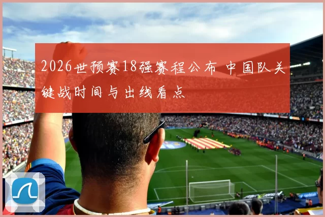 2026世预赛18强赛程公布 中国队关键战时间与出线看点