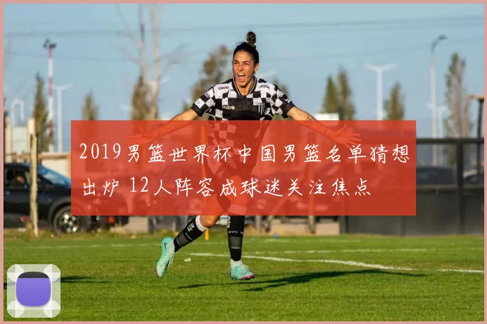 2019男篮世界杯中国男篮名单猜想出炉 12人阵容成球迷关注焦点