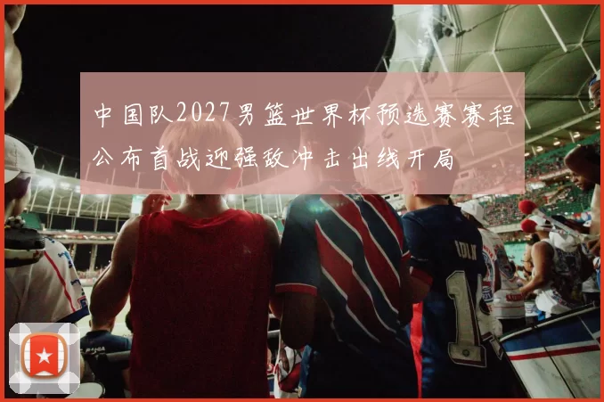 中国队2027男篮世界杯预选赛赛程公布首战迎强敌冲击出线开局