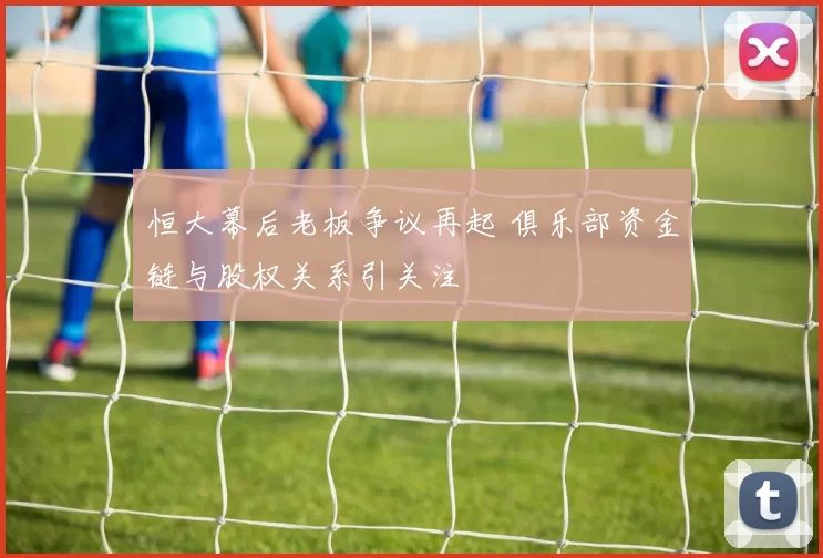 恒大幕后老板争议再起 俱乐部资金链与股权关系引关注