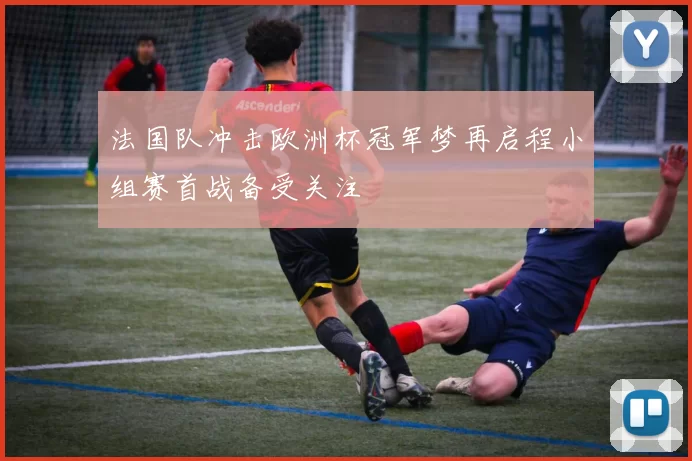 法国队冲击欧洲杯冠军梦再启程小组赛首战备受关注