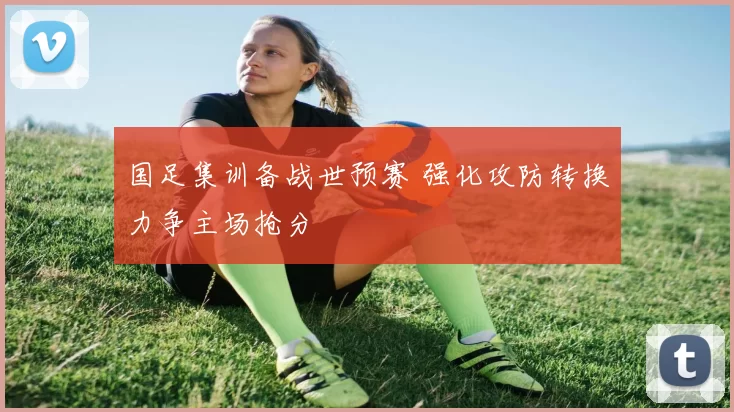 国足集训备战世预赛 强化攻防转换力争主场抢分