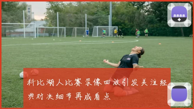 科比湖人比赛录像回放引发关注经典对决细节再成看点