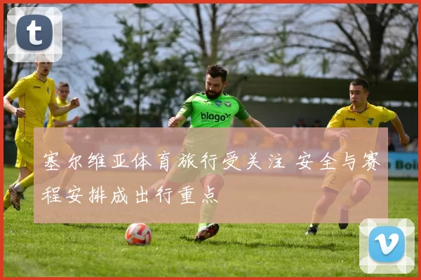 塞尔维亚体育旅行受关注 安全与赛程安排成出行重点