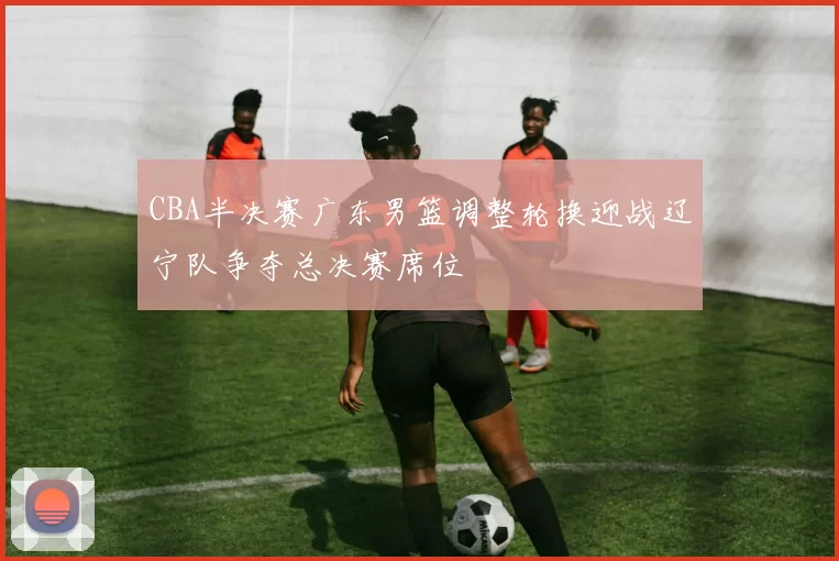 CBA半决赛广东男篮调整轮换迎战辽宁队争夺总决赛席位