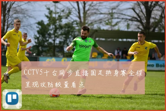 CCTV5十台同步直播国足热身赛全程呈现攻防较量看点