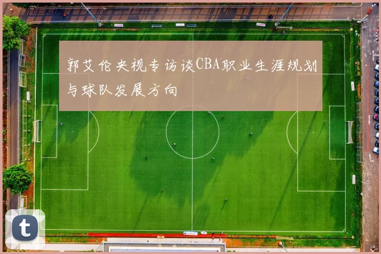 郭艾伦央视专访谈CBA职业生涯规划与球队发展方向