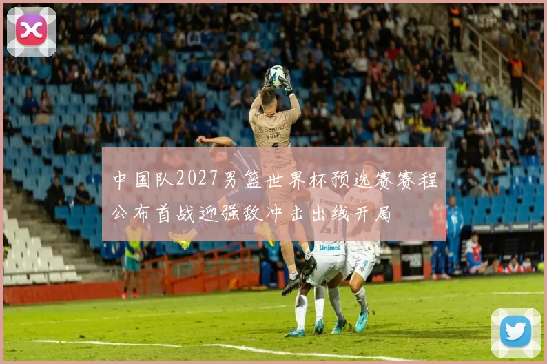 中国队2027男篮世界杯预选赛赛程公布首战迎强敌冲击出线开局