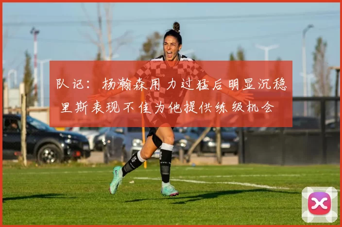 队记：杨瀚森用力过猛后明显沉稳 里斯表现不佳为他提供练级机会