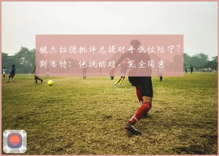 被杰拉德批评总提对手低位防守？斯洛特：他说的对，完全同意