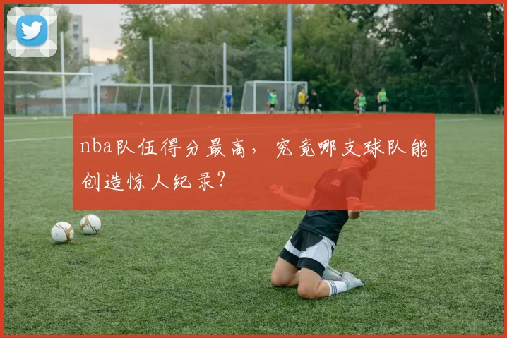 nba队伍得分最高,究竟哪支球队能创造惊人纪录?