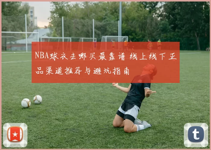 NBA球衣去哪买最靠谱 线上线下正品渠道推荐与避坑指南