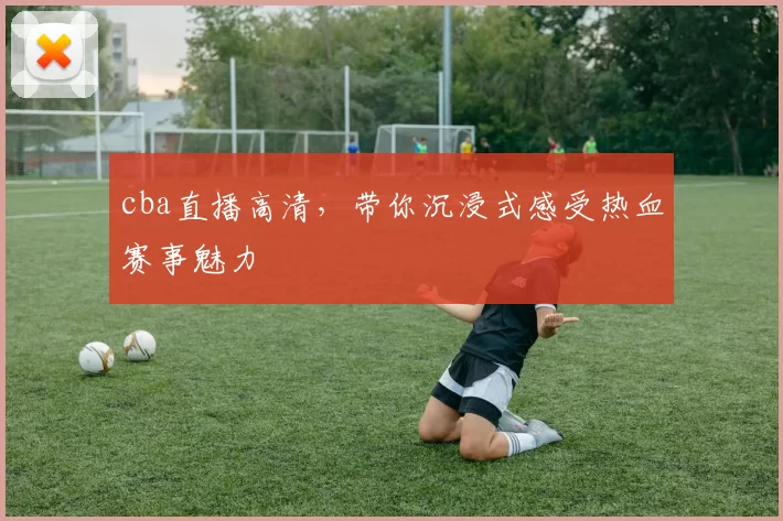 cba直播高清，带你沉浸式感受热血赛事魅力
