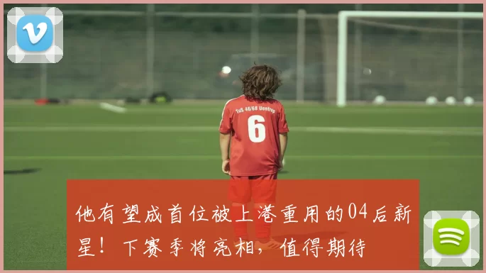 他有望成首位被上港重用的04后新星！下赛季将亮相，值得期待