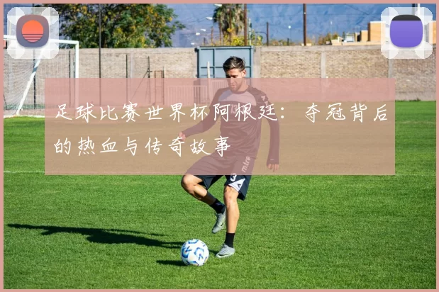 足球比赛世界杯阿根廷：夺冠背后的热血与传奇故事