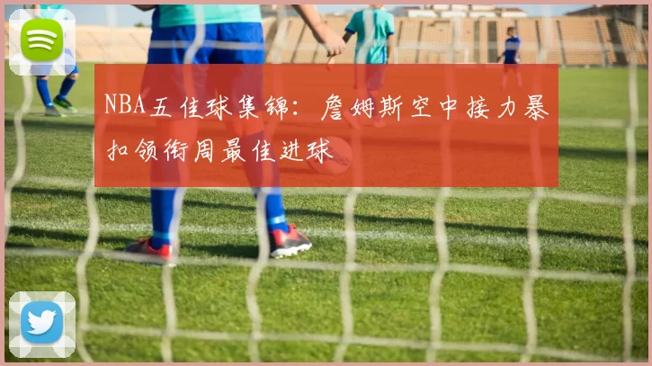 NBA五佳球集锦：詹姆斯空中接力暴扣领衔周最佳进球
