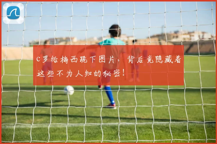 c罗给梅西跪下图片，背后竟隐藏着这些不为人知的秘密！