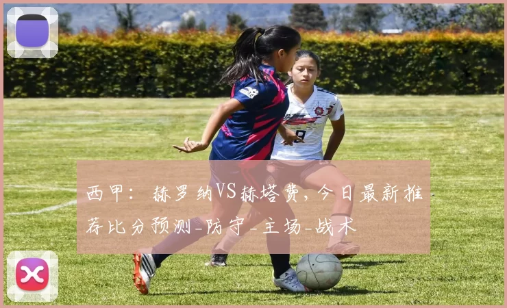 西甲：赫罗纳VS赫塔费,今日最新推荐比分预测_防守_主场_战术
