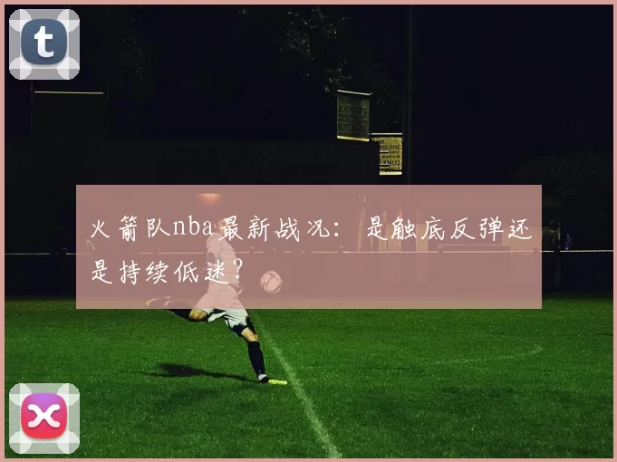 火箭队nba最新战况：是触底反弹还是持续低迷？