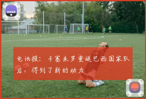 电讯报：卡塞米罗重返巴西国家队后，得到了新的动力