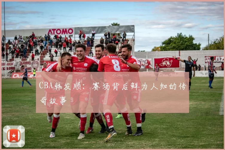 CBA韩发顺:赛场背后鲜为人知的传奇故事