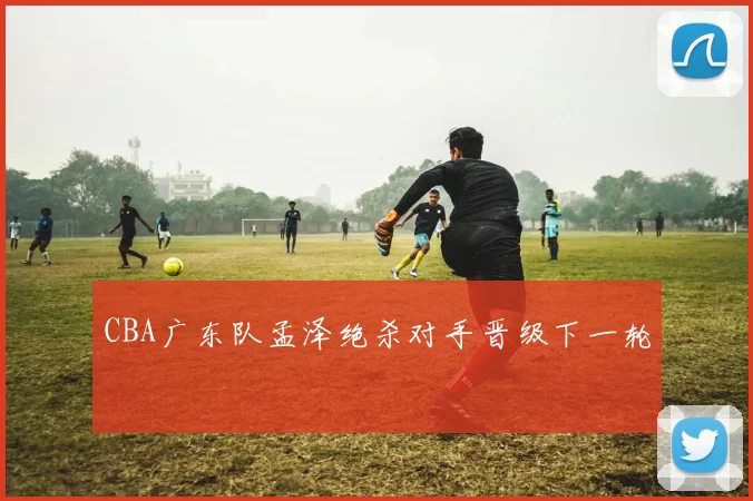 CBA广东队孟泽绝杀对手晋级下一轮