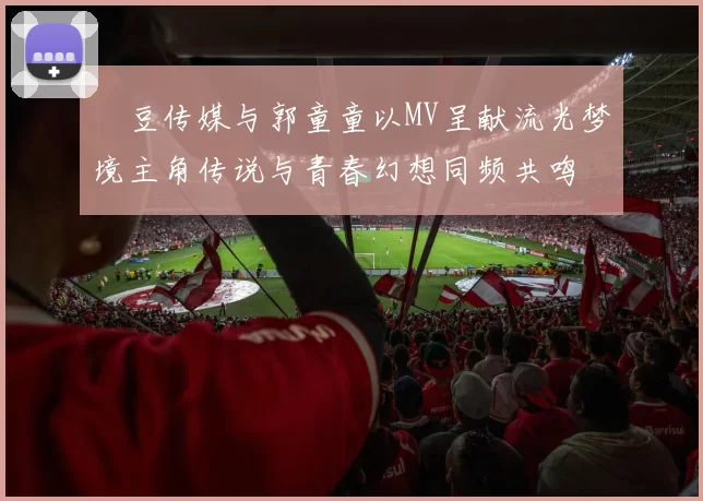 蔴豆传媒与郭童童以MV呈献流光梦境主角传说与青春幻想同频共鸣