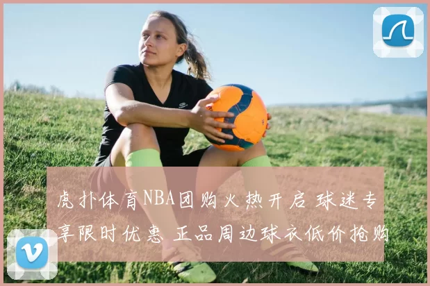 虎扑体育NBA团购火热开启 球迷专享限时优惠 正品周边球衣低价抢购指南
