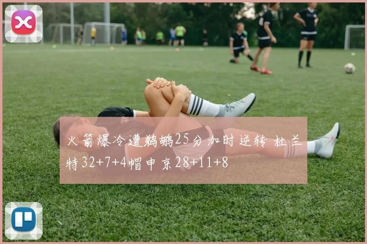 火箭爆冷遭鹈鹕25分加时逆转 杜兰特32+7+4帽申京28+11+8