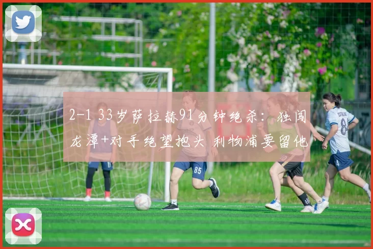 2-1 33岁萨拉赫91分钟绝杀：独闯龙潭+对手绝望抱头 利物浦要留他