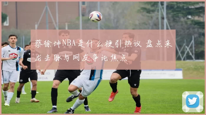 蔡徐坤NBA是什么梗引热议 盘点来龙去脉与网友争论焦点
