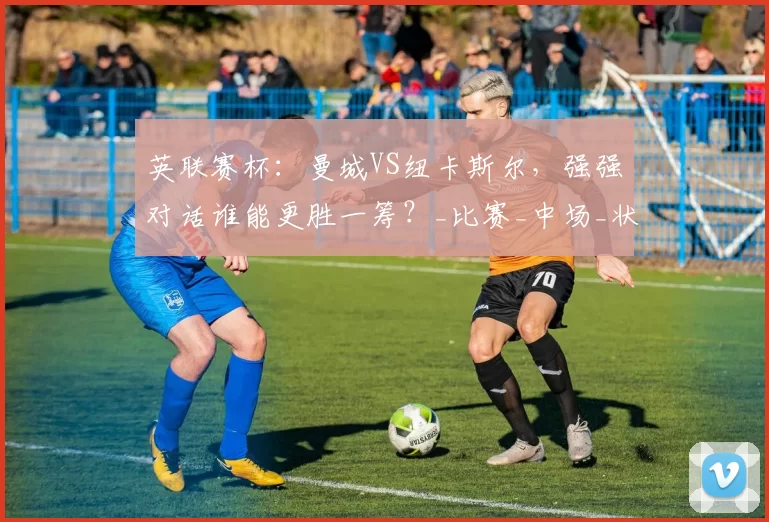 英联赛杯：曼城VS纽卡斯尔，强强对话谁能更胜一筹？_比赛_中场_状态