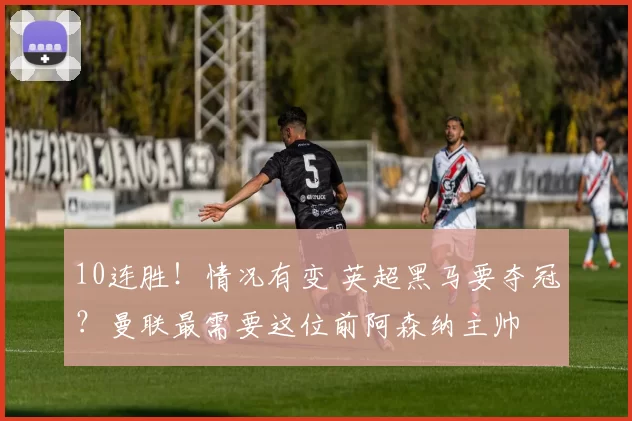 10连胜！情况有变 英超黑马要夺冠？曼联最需要这位前阿森纳主帅