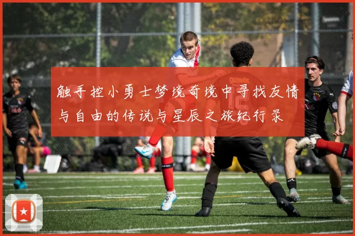 触手控小勇士梦境奇境中寻找友情与自由的传说与星辰之旅纪行录